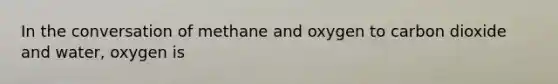 In the conversation of methane and oxygen to carbon dioxide and water, oxygen is