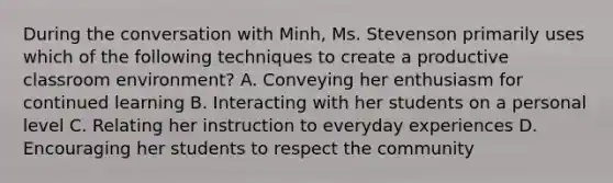 During the conversation with Minh, Ms. Stevenson primarily uses which of the following techniques to create a productive classroom environment? A. Conveying her enthusiasm for continued learning B. Interacting with her students on a personal level C. Relating her instruction to everyday experiences D. Encouraging her students to respect the community