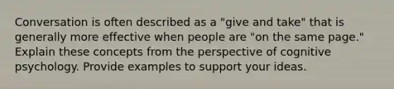 Conversation is often described as a "give and take" that is generally more effective when people are "on the same page." Explain these concepts from the perspective of cognitive psychology. Provide examples to support your ideas.