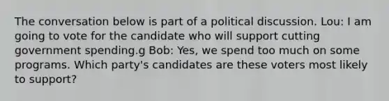 The conversation below is part of a political discussion. Lou: I am going to vote for the candidate who will support cutting government spending.g Bob: Yes, we spend too much on some programs. Which party's candidates are these voters most likely to support?