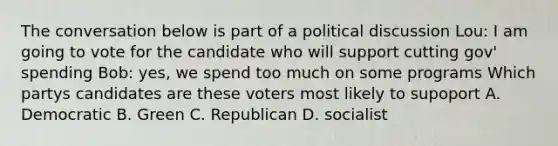 The conversation below is part of a political discussion Lou: I am going to vote for the candidate who will support cutting gov' spending Bob: yes, we spend too much on some programs Which partys candidates are these voters most likely to supoport A. Democratic B. Green C. Republican D. socialist