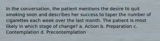 In the conversation, the patient mentions the desire to quit smoking soon and describes her success to taper the number of cigarettes each week over the last month. The patient is most likely in which stage of change? a. Action b. Preparation c. Contemplation d. Precontemplation