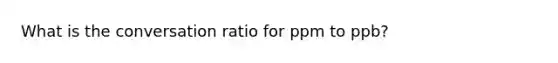 What is the conversation ratio for ppm to ppb?