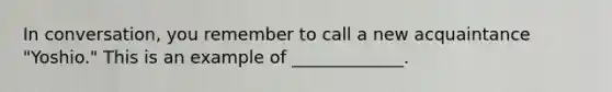 In conversation, you remember to call a new acquaintance "Yoshio." This is an example of _____________.