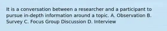 It is a conversation between a researcher and a participant to pursue in-depth information around a topic. A. Observation B. Survey C. Focus Group Discussion D. Interview