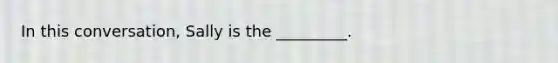 In this conversation, Sally is the _________.