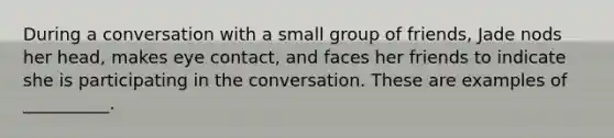 During a conversation with a small group of friends, Jade nods her head, makes eye contact, and faces her friends to indicate she is participating in the conversation. These are examples of __________.