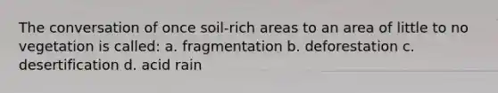 The conversation of once soil-rich areas to an area of little to no vegetation is called: a. fragmentation b. deforestation c. desertification d. acid rain