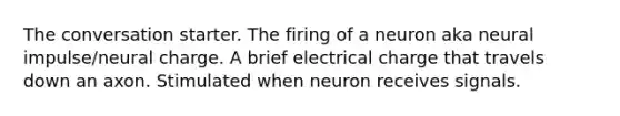 The conversation starter. The firing of a neuron aka neural impulse/neural charge. A brief electrical charge that travels down an axon. Stimulated when neuron receives signals.