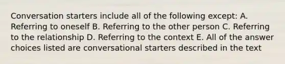 Conversation starters include all of the following except: A. Referring to oneself B. Referring to the other person C. Referring to the relationship D. Referring to the context E. All of the answer choices listed are conversational starters described in the text