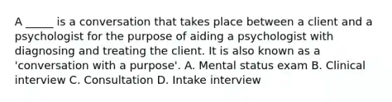 A _____ is a conversation that takes place between a client and a psychologist for the purpose of aiding a psychologist with diagnosing and treating the client. It is also known as a 'conversation with a purpose'. A. Mental status exam B. Clinical interview C. Consultation D. Intake interview