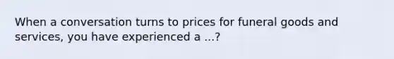 When a conversation turns to prices for funeral goods and services, you have experienced a ...?