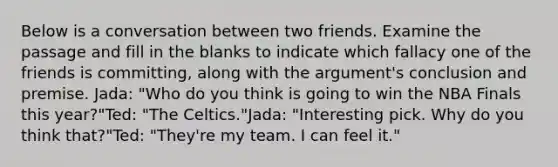 Below is a conversation between two friends. Examine the passage and fill in the blanks to indicate which fallacy one of the friends is committing, along with the argument's conclusion and premise. Jada: "Who do you think is going to win the NBA Finals this year?"Ted: "The Celtics."Jada: "Interesting pick. Why do you think that?"Ted: "They're my team. I can feel it."