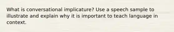 What is conversational implicature? Use a speech sample to illustrate and explain why it is important to teach language in context.