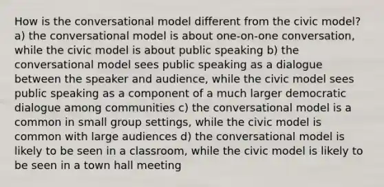 How is the conversational model different from the civic model? a) the conversational model is about one-on-one conversation, while the civic model is about public speaking b) the conversational model sees public speaking as a dialogue between the speaker and audience, while the civic model sees public speaking as a component of a much larger democratic dialogue among communities c) the conversational model is a common in small group settings, while the civic model is common with large audiences d) the conversational model is likely to be seen in a classroom, while the civic model is likely to be seen in a town hall meeting