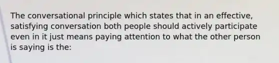 The conversational principle which states that in an effective, satisfying conversation both people should actively participate even in it just means paying attention to what the other person is saying is the: