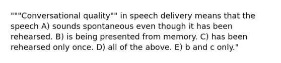 """Conversational quality"" in speech delivery means that the speech A) sounds spontaneous even though it has been rehearsed. B) is being presented from memory. C) has been rehearsed only once. D) all of the above. E) b and c only."