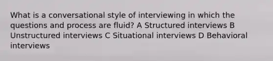 What is a conversational style of interviewing in which the questions and process are fluid? A Structured interviews B Unstructured interviews C Situational interviews D Behavioral interviews