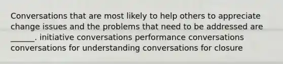 Conversations that are most likely to help others to appreciate change issues and the problems that need to be addressed are ______. initiative conversations performance conversations conversations for understanding conversations for closure