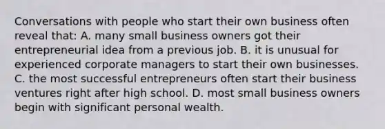 Conversations with people who start their own business often reveal that: A. many small business owners got their entrepreneurial idea from a previous job. B. it is unusual for experienced corporate managers to start their own businesses. C. the most successful entrepreneurs often start their business ventures right after high school. D. most small business owners begin with significant personal wealth.