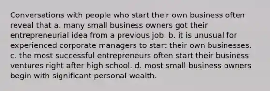 Conversations with people who start their own business often reveal that a. many small business owners got their entrepreneurial idea from a previous job. b. it is unusual for experienced corporate managers to start their own businesses. c. the most successful entrepreneurs often start their business ventures right after high school. d. most small business owners begin with significant personal wealth.