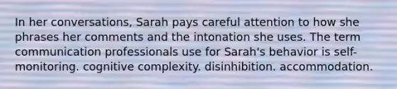 In her conversations, Sarah pays careful attention to how she phrases her comments and the intonation she uses. The term communication professionals use for Sarah's behavior is self-monitoring. cognitive complexity. disinhibition. accommodation.