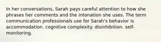 In her conversations, Sarah pays careful attention to how she phrases her comments and the intonation she uses. The term communication professionals use for Sarah's behavior is accommodation. cognitive complexity. disinhibition. self-monitoring.