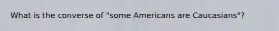 What is the converse of "some Americans are Caucasians"?