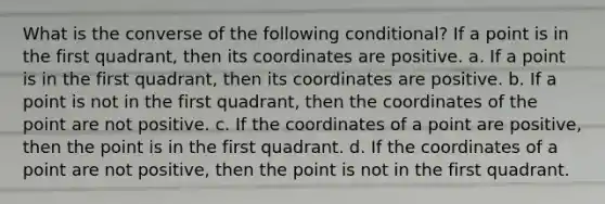 What is the converse of the following conditional? If a point is in the first quadrant, then its coordinates are positive. a. If a point is in the first quadrant, then its coordinates are positive. b. If a point is not in the first quadrant, then the coordinates of the point are not positive. c. If the coordinates of a point are positive, then the point is in the first quadrant. d. If the coordinates of a point are not positive, then the point is not in the first quadrant.