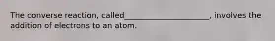 The converse reaction, called______________________, involves the addition of electrons to an atom.