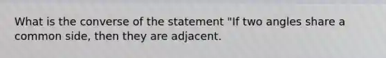 What is the converse of the statement "If two angles share a common side, then they are adjacent.