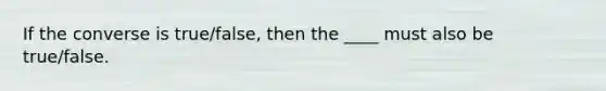 If the converse is true/false, then the ____ must also be true/false.