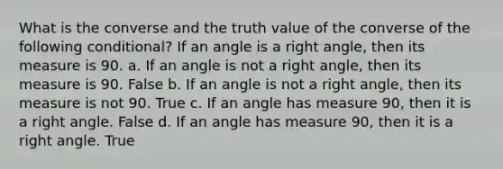 What is the converse and the truth value of the converse of the following conditional? If an angle is a <a href='https://www.questionai.com/knowledge/kIh722csLJ-right-angle' class='anchor-knowledge'>right angle</a>, then its measure is 90. a. If an angle is not a right angle, then its measure is 90. False b. If an angle is not a right angle, then its measure is not 90. True c. If an angle has measure 90, then it is a right angle. False d. If an angle has measure 90, then it is a right angle. True