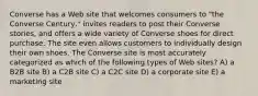 Converse has a Web site that welcomes consumers to "the Converse Century," invites readers to post their Converse stories, and offers a wide variety of Converse shoes for direct purchase. The site even allows customers to individually design their own shoes. The Converse site is most accurately categorized as which of the following types of Web sites? A) a B2B site B) a C2B site C) a C2C site D) a corporate site E) a marketing site