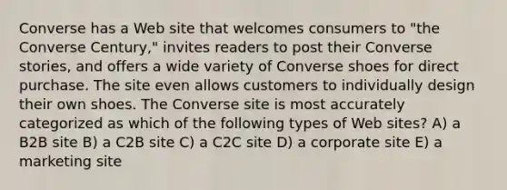 Converse has a Web site that welcomes consumers to "the Converse Century," invites readers to post their Converse stories, and offers a wide variety of Converse shoes for direct purchase. The site even allows customers to individually design their own shoes. The Converse site is most accurately categorized as which of the following types of Web sites? A) a B2B site B) a C2B site C) a C2C site D) a corporate site E) a marketing site