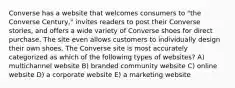 Converse has a website that welcomes consumers to "the Converse Century," invites readers to post their Converse stories, and offers a wide variety of Converse shoes for direct purchase. The site even allows customers to individually design their own shoes. The Converse site is most accurately categorized as which of the following types of websites? A) multichannel website B) branded community website C) online website D) a corporate website E) a marketing website