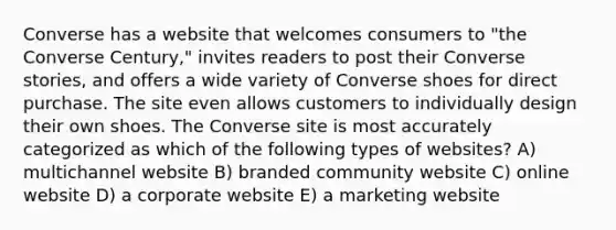 Converse has a website that welcomes consumers to "the Converse Century," invites readers to post their Converse stories, and offers a wide variety of Converse shoes for direct purchase. The site even allows customers to individually design their own shoes. The Converse site is most accurately categorized as which of the following types of websites? A) multichannel website B) branded community website C) online website D) a corporate website E) a marketing website