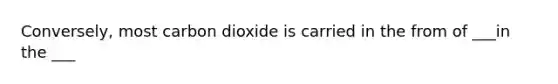 Conversely, most carbon dioxide is carried in the from of ___in the ___