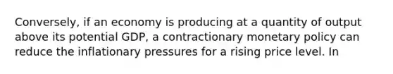 Conversely, if an economy is producing at a quantity of output above its potential GDP, a contractionary monetary policy can reduce the inflationary pressures for a rising price level. In