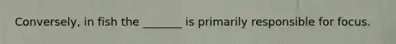 Conversely, in fish the _______ is primarily responsible for focus.