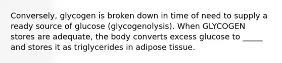 Conversely, glycogen is broken down in time of need to supply a ready source of glucose (glycogenolysis). When GLYCOGEN stores are adequate, the body converts excess glucose to _____ and stores it as triglycerides in adipose tissue.