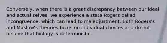 Conversely, when there is a great discrepancy between our ideal and actual selves, we experience a state Rogers called incongruence, which can lead to maladjustment. Both Rogers's and Maslow's theories focus on individual choices and do not believe that biology is deterministic.