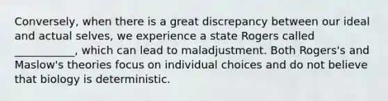 Conversely, when there is a great discrepancy between our ideal and actual selves, we experience a state Rogers called ___________, which can lead to maladjustment. Both Rogers's and Maslow's theories focus on individual choices and do not believe that biology is deterministic.