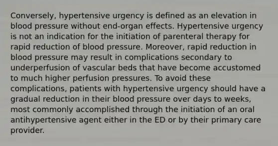 Conversely, hypertensive urgency is defined as an elevation in blood pressure without end-organ effects. Hypertensive urgency is not an indication for the initiation of parenteral therapy for rapid reduction of blood pressure. Moreover, rapid reduction in blood pressure may result in complications secondary to underperfusion of vascular beds that have become accustomed to much higher perfusion pressures. To avoid these complications, patients with hypertensive urgency should have a gradual reduction in their blood pressure over days to weeks, most commonly accomplished through the initiation of an oral antihypertensive agent either in the ED or by their primary care provider.