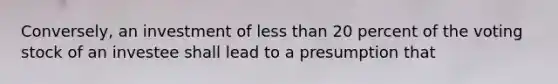 Conversely, an investment of less than 20 percent of the voting stock of an investee shall lead to a presumption that