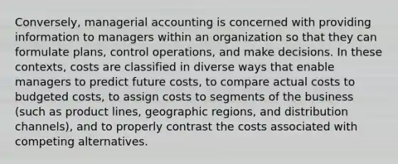 Conversely, managerial accounting is concerned with providing information to managers within an organization so that they can formulate plans, control operations, and make decisions. In these contexts, costs are classified in diverse ways that enable managers to predict future costs, to compare actual costs to budgeted costs, to assign costs to segments of the business (such as product lines, geographic regions, and distribution channels), and to properly contrast the costs associated with competing alternatives.