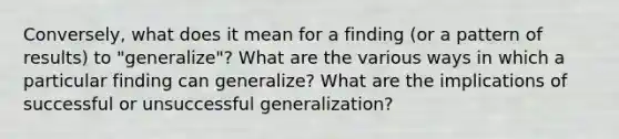 Conversely, what does it mean for a finding (or a pattern of results) to "generalize"? What are the various ways in which a particular finding can generalize? What are the implications of successful or unsuccessful generalization?