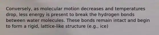 Conversely, as molecular motion decreases and temperatures drop, less energy is present to break the hydrogen bonds between water molecules. These bonds remain intact and begin to form a rigid, lattice-like structure (e.g., ice)