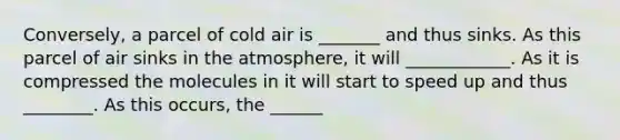 Conversely, a parcel of cold air is _______ and thus sinks. As this parcel of air sinks in the atmosphere, it will ____________. As it is compressed the molecules in it will start to speed up and thus ________. As this occurs, the ______