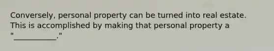 Conversely, personal property can be turned into real estate. This is accomplished by making that personal property a "___________."